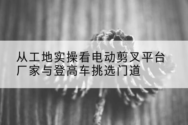尖扎电动剪叉升降平台厂家-从工地实操看电动剪叉平台厂家与登高车挑选门道