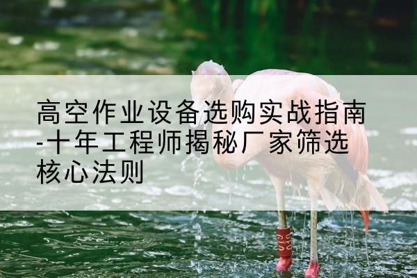 尖扎剪叉式升降机厂家-高空作业设备选购实战指南-十年工程师揭秘厂家筛选核心法则