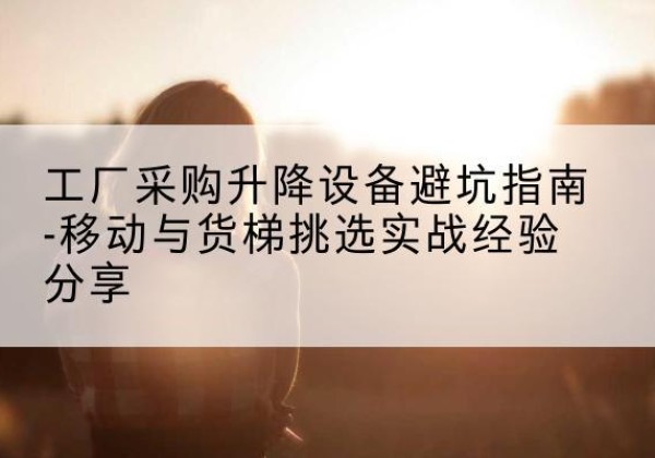 尖扎移动式升降机怎么选-工厂采购升降设备避坑指南-移动与货梯挑选实战经验分享
