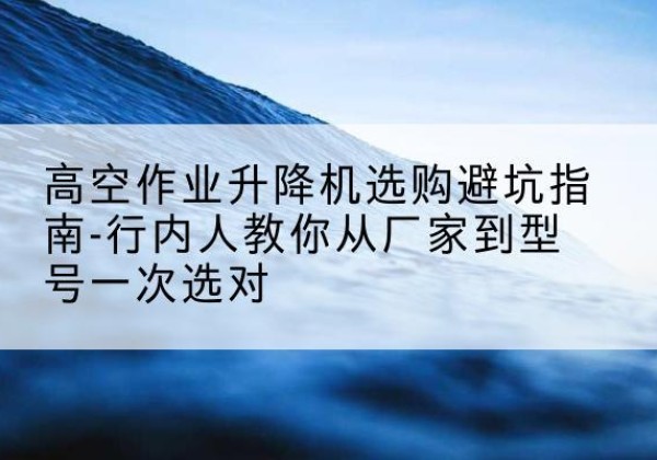 尖扎升降平台厂家-高空作业升降机选购避坑指南-行内人教你从厂家到型号一次选对