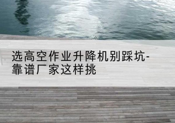 尖扎剪叉式升降机厂家-选高空作业升降机别踩坑-靠谱厂家这样挑