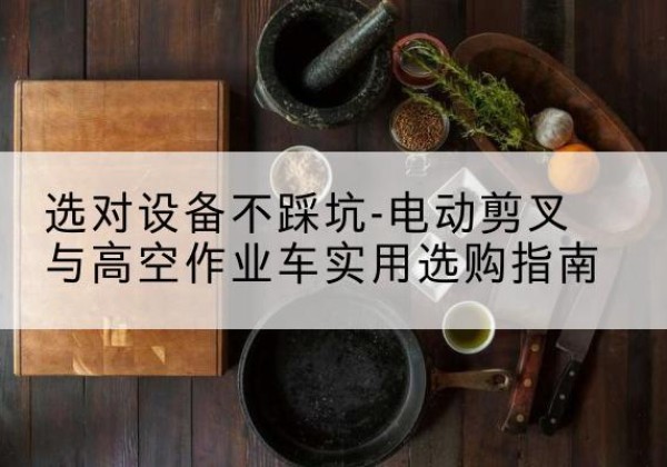 尖扎电动剪叉升降平台怎么选-选对设备不踩坑-电动剪叉与高空作业车实用选购指南