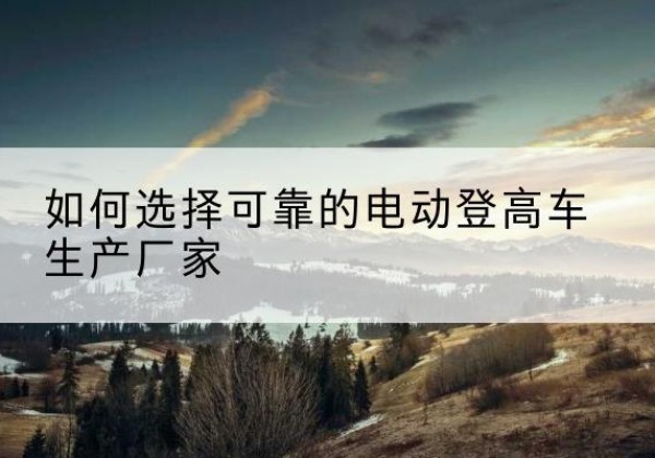 尖扎电动登高车厂家-如何选择可靠的电动登高车生产厂家