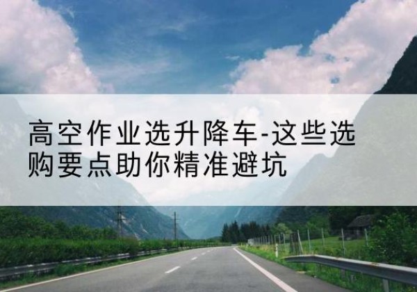 尖扎升降车厂家-高空作业选升降车-这些选购要点助你*避坑