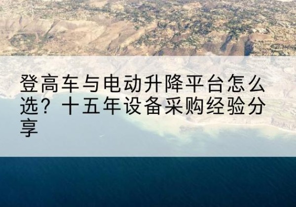 尖扎登高车厂家厂家-登高车与电动升降平台怎么选？十五年设备采购经验分享