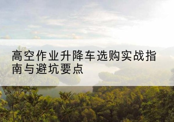 尖扎升降车怎么选-高空作业升降车选购实战指南与避坑要点