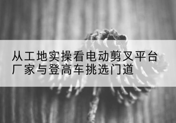 尖扎电动剪叉升降平台厂家-从工地实操看电动剪叉平台厂家与登高车挑选门道