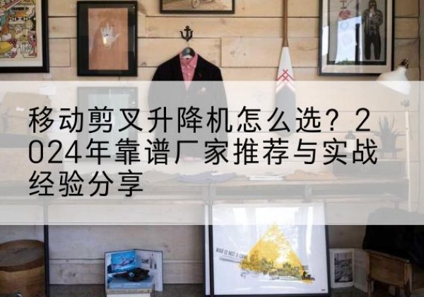 尖扎升降平台厂家推荐-移动剪叉升降机怎么选？2024年靠谱厂家推荐与实战经验分享