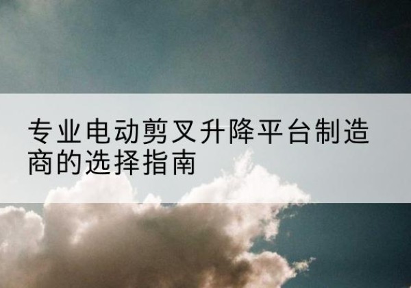 尖扎电动剪叉升降平台厂家-专业电动剪叉升降平台制造商的选择指南